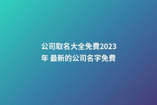 公司取名大全免費2023年 最新的公司名字免費-第1張-公司起名-玄機派